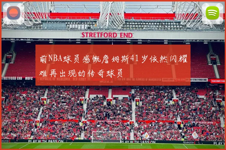 前NBA球员感慨詹姆斯41岁依然闪耀难再出现的传奇球员