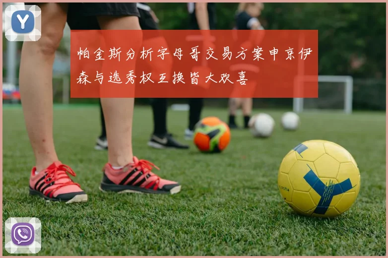 帕金斯分析字母哥交易方案申京伊森与选秀权互换皆大欢喜