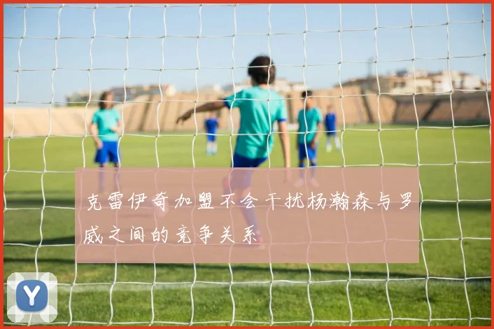 克雷伊奇加盟不会干扰杨瀚森与罗威之间的竞争关系