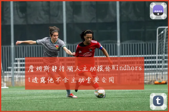 詹姆斯静待湖人主动报价Windhorst透露他不会主动索要合同