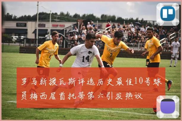 罗马新援瓦斯评选历史最佳10号球员梅西居首托蒂第六引发热议