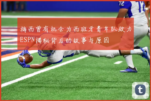 梅西曾有机会为西班牙青年队效力ESPN揭秘背后的故事与原因
