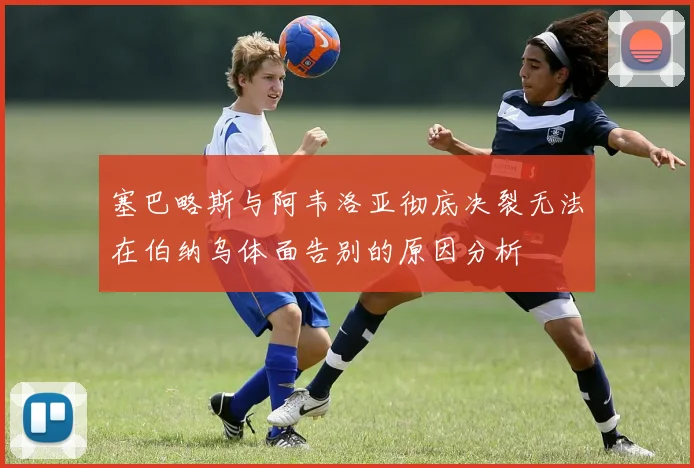 塞巴略斯与阿韦洛亚彻底决裂无法在伯纳乌体面告别的原因分析