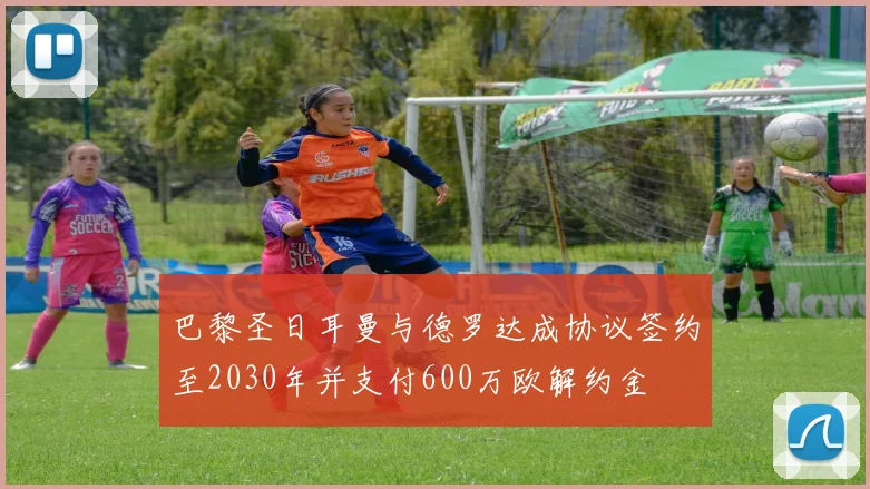 巴黎圣日耳曼与德罗达成协议签约至2030年并支付600万欧解约金