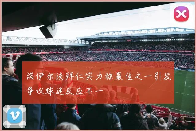 诺伊尔谈拜仁实力称最佳之一引发争议球迷反应不一