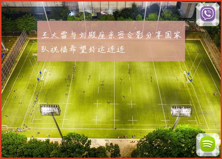 王大雷与刘殿座亲密合影分享国家队祝福希望好运连连