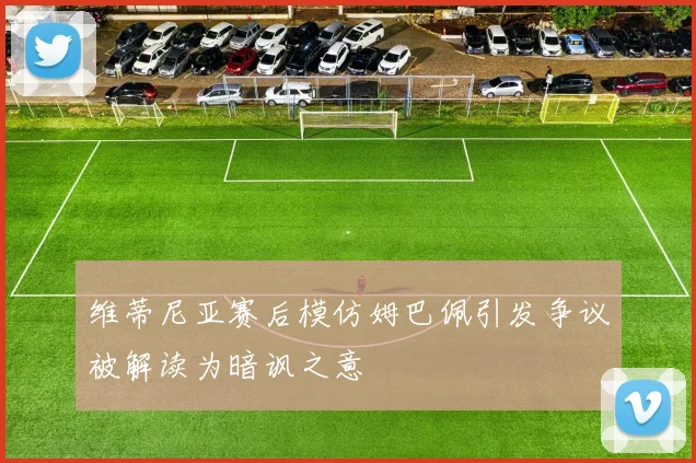 维蒂尼亚赛后模仿姆巴佩引发争议被解读为暗讽之意