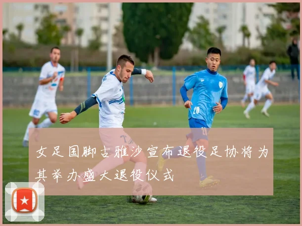 女足国脚古雅沙宣布退役足协将为其举办盛大退役仪式